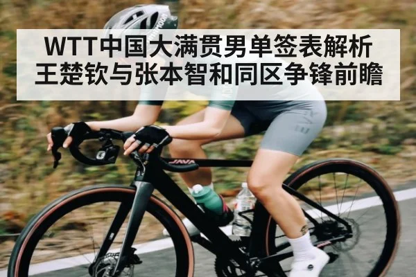 WTT中国大满贯男单签表解析 王楚钦与张本智和同区争锋前瞻